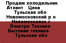 Продам холодильник Атлант › Цена ­ 2 000 - Тульская обл., Новомосковский р-н, Новомосковск г. Электро-Техника » Бытовая техника   . Тульская обл.